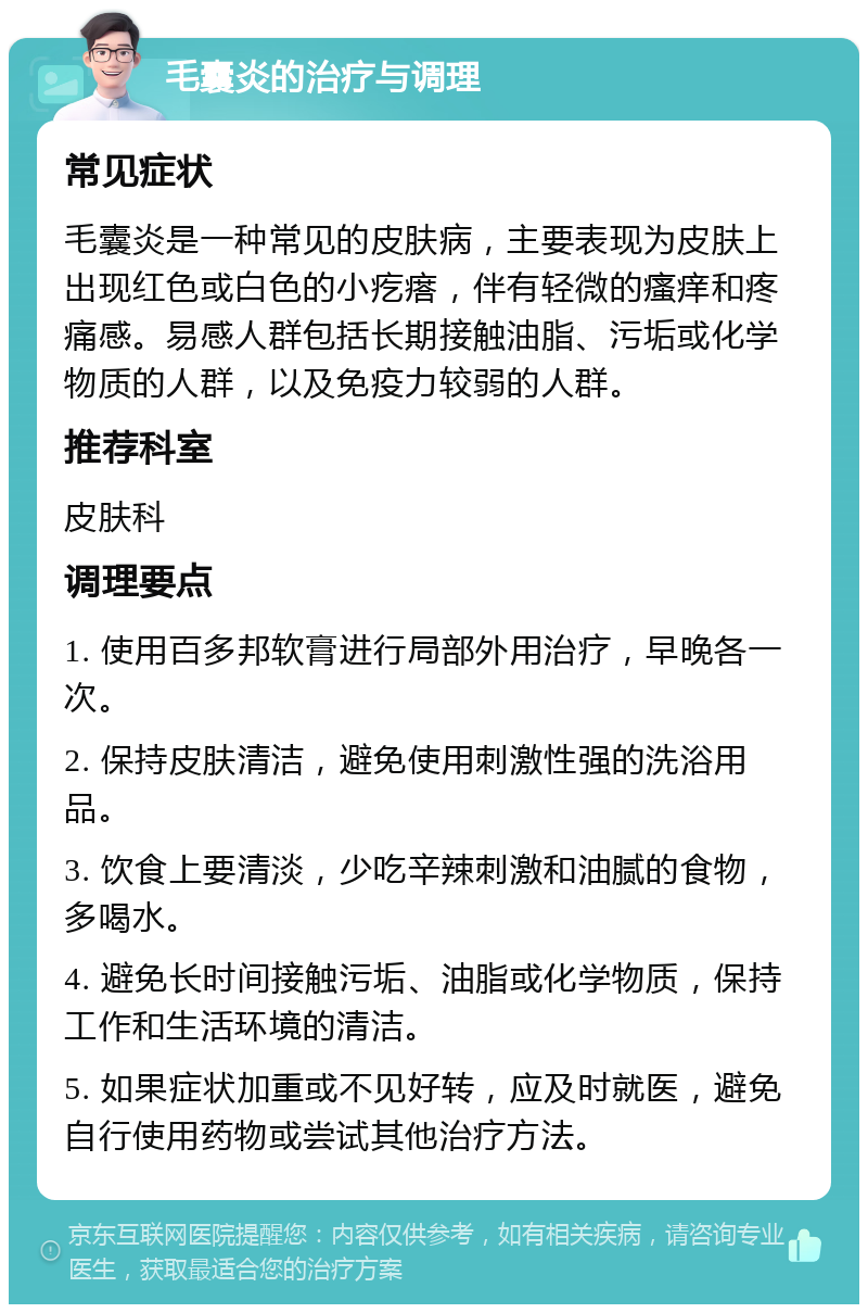 毛囊炎的治疗与调理 常见症状 毛囊炎是一种常见的皮肤病，主要表现为皮肤上出现红色或白色的小疙瘩，伴有轻微的瘙痒和疼痛感。易感人群包括长期接触油脂、污垢或化学物质的人群，以及免疫力较弱的人群。 推荐科室 皮肤科 调理要点 1. 使用百多邦软膏进行局部外用治疗，早晚各一次。 2. 保持皮肤清洁，避免使用刺激性强的洗浴用品。 3. 饮食上要清淡，少吃辛辣刺激和油腻的食物，多喝水。 4. 避免长时间接触污垢、油脂或化学物质，保持工作和生活环境的清洁。 5. 如果症状加重或不见好转，应及时就医，避免自行使用药物或尝试其他治疗方法。