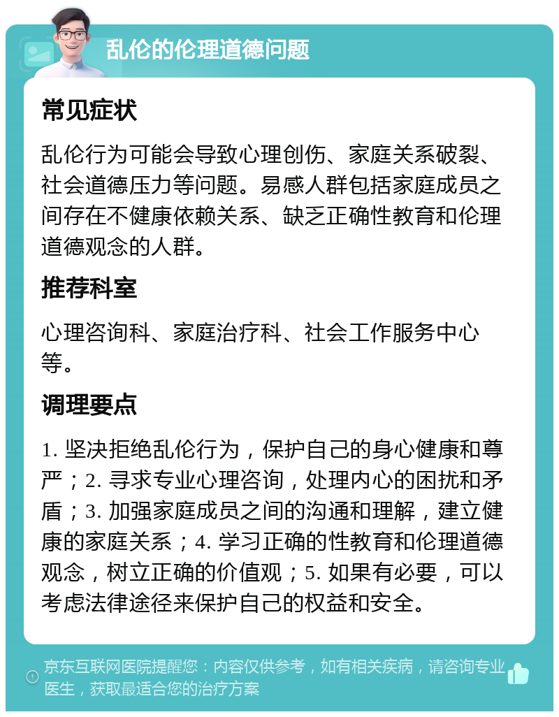 乱伦的伦理道德问题 常见症状 乱伦行为可能会导致心理创伤、家庭关系破裂、社会道德压力等问题。易感人群包括家庭成员之间存在不健康依赖关系、缺乏正确性教育和伦理道德观念的人群。 推荐科室 心理咨询科、家庭治疗科、社会工作服务中心等。 调理要点 1. 坚决拒绝乱伦行为，保护自己的身心健康和尊严；2. 寻求专业心理咨询，处理内心的困扰和矛盾；3. 加强家庭成员之间的沟通和理解，建立健康的家庭关系；4. 学习正确的性教育和伦理道德观念，树立正确的价值观；5. 如果有必要，可以考虑法律途径来保护自己的权益和安全。