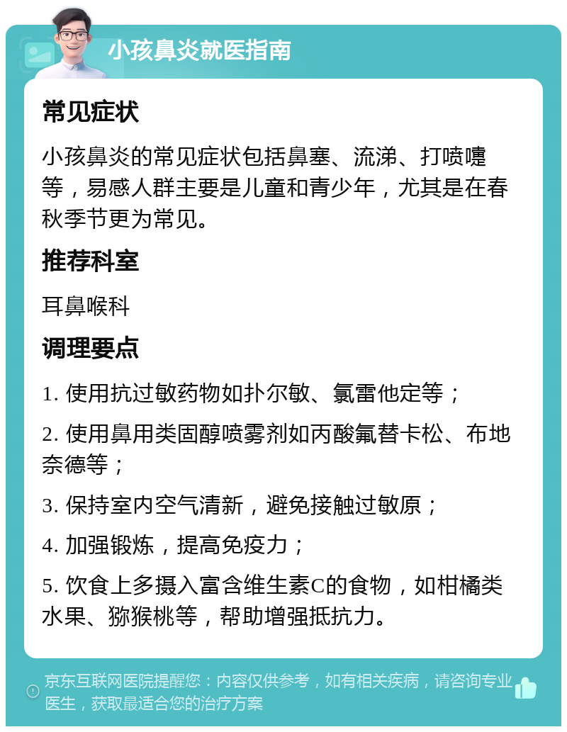 小孩鼻炎就医指南 常见症状 小孩鼻炎的常见症状包括鼻塞、流涕、打喷嚏等，易感人群主要是儿童和青少年，尤其是在春秋季节更为常见。 推荐科室 耳鼻喉科 调理要点 1. 使用抗过敏药物如扑尔敏、氯雷他定等； 2. 使用鼻用类固醇喷雾剂如丙酸氟替卡松、布地奈德等； 3. 保持室内空气清新，避免接触过敏原； 4. 加强锻炼，提高免疫力； 5. 饮食上多摄入富含维生素C的食物，如柑橘类水果、猕猴桃等，帮助增强抵抗力。