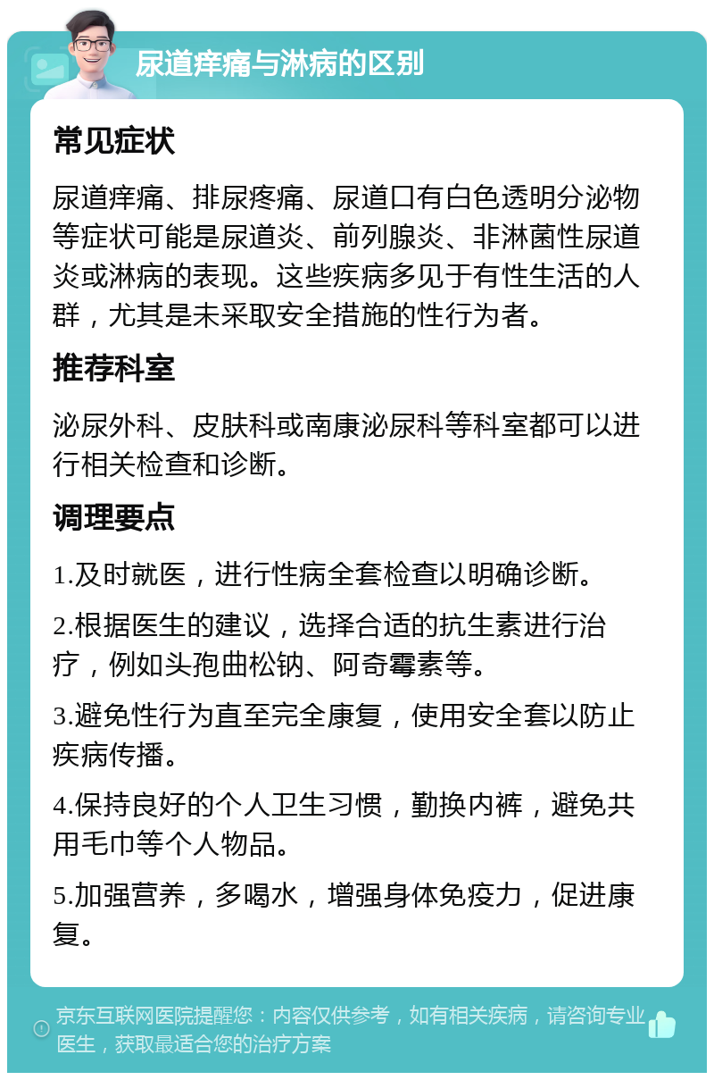 尿道痒痛与淋病的区别 常见症状 尿道痒痛、排尿疼痛、尿道口有白色透明分泌物等症状可能是尿道炎、前列腺炎、非淋菌性尿道炎或淋病的表现。这些疾病多见于有性生活的人群，尤其是未采取安全措施的性行为者。 推荐科室 泌尿外科、皮肤科或南康泌尿科等科室都可以进行相关检查和诊断。 调理要点 1.及时就医，进行性病全套检查以明确诊断。 2.根据医生的建议，选择合适的抗生素进行治疗，例如头孢曲松钠、阿奇霉素等。 3.避免性行为直至完全康复，使用安全套以防止疾病传播。 4.保持良好的个人卫生习惯，勤换内裤，避免共用毛巾等个人物品。 5.加强营养，多喝水，增强身体免疫力，促进康复。