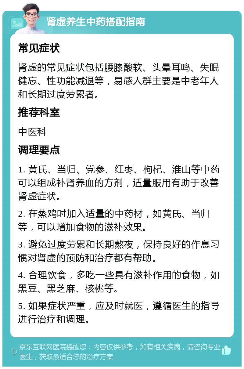 肾虚养生中药搭配指南 常见症状 肾虚的常见症状包括腰膝酸软、头晕耳鸣、失眠健忘、性功能减退等，易感人群主要是中老年人和长期过度劳累者。 推荐科室 中医科 调理要点 1. 黄氏、当归、党参、红枣、枸杞、淮山等中药可以组成补肾养血的方剂，适量服用有助于改善肾虚症状。 2. 在蒸鸡时加入适量的中药材，如黄氏、当归等，可以增加食物的滋补效果。 3. 避免过度劳累和长期熬夜，保持良好的作息习惯对肾虚的预防和治疗都有帮助。 4. 合理饮食，多吃一些具有滋补作用的食物，如黑豆、黑芝麻、核桃等。 5. 如果症状严重，应及时就医，遵循医生的指导进行治疗和调理。