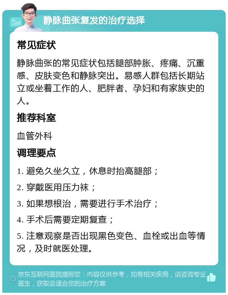 静脉曲张复发的治疗选择 常见症状 静脉曲张的常见症状包括腿部肿胀、疼痛、沉重感、皮肤变色和静脉突出。易感人群包括长期站立或坐着工作的人、肥胖者、孕妇和有家族史的人。 推荐科室 血管外科 调理要点 1. 避免久坐久立，休息时抬高腿部； 2. 穿戴医用压力袜； 3. 如果想根治，需要进行手术治疗； 4. 手术后需要定期复查； 5. 注意观察是否出现黑色变色、血栓或出血等情况，及时就医处理。