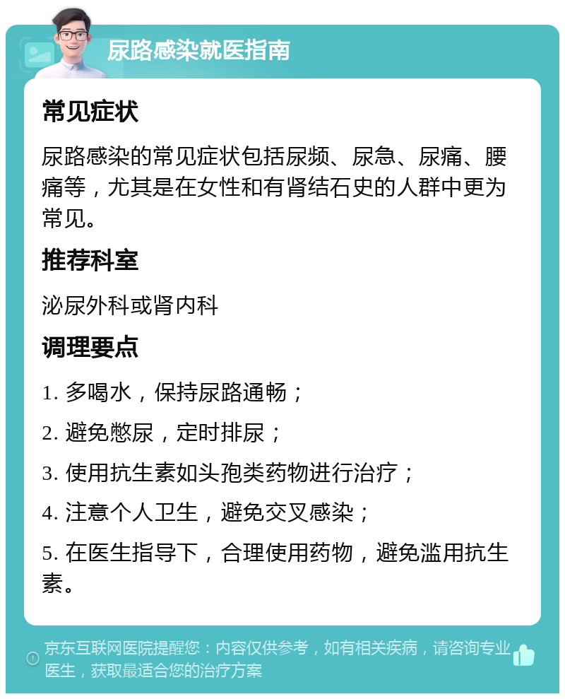 尿路感染就医指南 常见症状 尿路感染的常见症状包括尿频、尿急、尿痛、腰痛等，尤其是在女性和有肾结石史的人群中更为常见。 推荐科室 泌尿外科或肾内科 调理要点 1. 多喝水，保持尿路通畅； 2. 避免憋尿，定时排尿； 3. 使用抗生素如头孢类药物进行治疗； 4. 注意个人卫生，避免交叉感染； 5. 在医生指导下，合理使用药物，避免滥用抗生素。