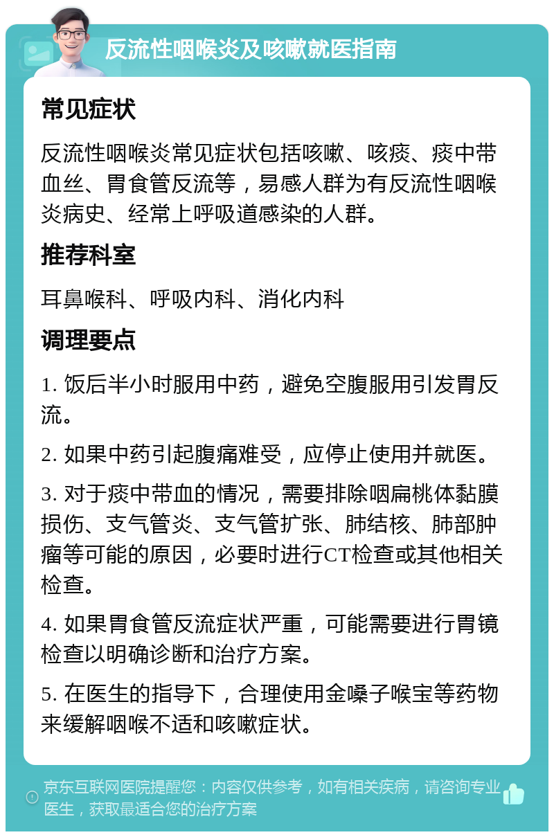 反流性咽喉炎及咳嗽就医指南 常见症状 反流性咽喉炎常见症状包括咳嗽、咳痰、痰中带血丝、胃食管反流等，易感人群为有反流性咽喉炎病史、经常上呼吸道感染的人群。 推荐科室 耳鼻喉科、呼吸内科、消化内科 调理要点 1. 饭后半小时服用中药，避免空腹服用引发胃反流。 2. 如果中药引起腹痛难受，应停止使用并就医。 3. 对于痰中带血的情况，需要排除咽扁桃体黏膜损伤、支气管炎、支气管扩张、肺结核、肺部肿瘤等可能的原因，必要时进行CT检查或其他相关检查。 4. 如果胃食管反流症状严重，可能需要进行胃镜检查以明确诊断和治疗方案。 5. 在医生的指导下，合理使用金嗓子喉宝等药物来缓解咽喉不适和咳嗽症状。