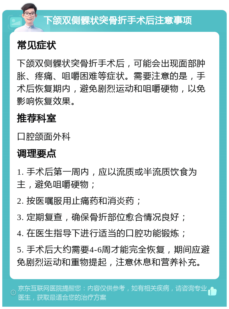 下颌双侧髁状突骨折手术后注意事项 常见症状 下颌双侧髁状突骨折手术后，可能会出现面部肿胀、疼痛、咀嚼困难等症状。需要注意的是，手术后恢复期内，避免剧烈运动和咀嚼硬物，以免影响恢复效果。 推荐科室 口腔颌面外科 调理要点 1. 手术后第一周内，应以流质或半流质饮食为主，避免咀嚼硬物； 2. 按医嘱服用止痛药和消炎药； 3. 定期复查，确保骨折部位愈合情况良好； 4. 在医生指导下进行适当的口腔功能锻炼； 5. 手术后大约需要4-6周才能完全恢复，期间应避免剧烈运动和重物提起，注意休息和营养补充。