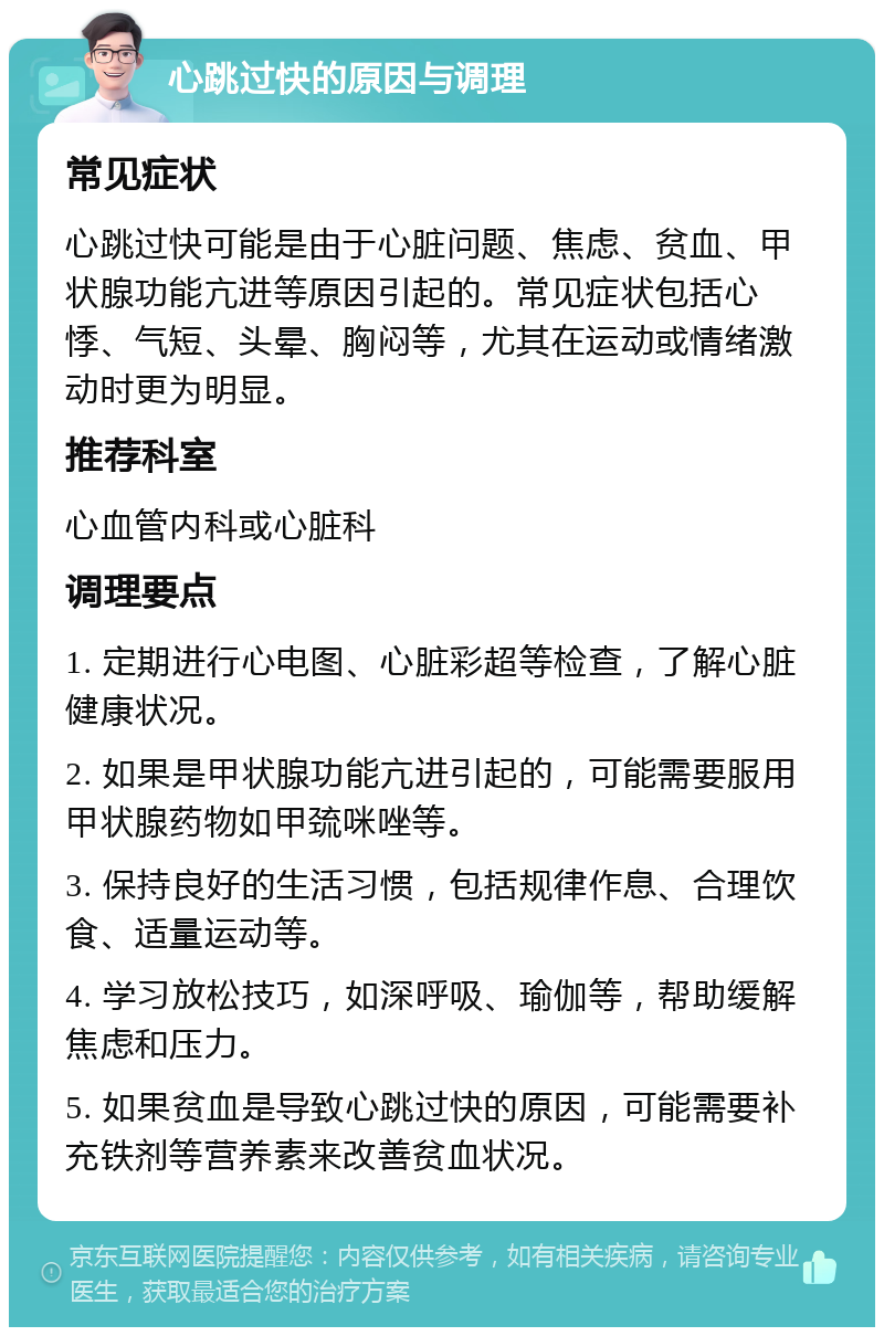 心跳过快的原因与调理 常见症状 心跳过快可能是由于心脏问题、焦虑、贫血、甲状腺功能亢进等原因引起的。常见症状包括心悸、气短、头晕、胸闷等，尤其在运动或情绪激动时更为明显。 推荐科室 心血管内科或心脏科 调理要点 1. 定期进行心电图、心脏彩超等检查，了解心脏健康状况。 2. 如果是甲状腺功能亢进引起的，可能需要服用甲状腺药物如甲巯咪唑等。 3. 保持良好的生活习惯，包括规律作息、合理饮食、适量运动等。 4. 学习放松技巧，如深呼吸、瑜伽等，帮助缓解焦虑和压力。 5. 如果贫血是导致心跳过快的原因，可能需要补充铁剂等营养素来改善贫血状况。