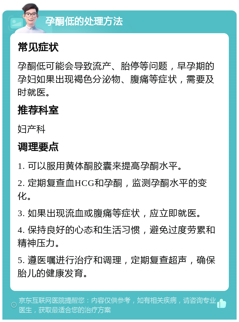 孕酮低的处理方法 常见症状 孕酮低可能会导致流产、胎停等问题，早孕期的孕妇如果出现褐色分泌物、腹痛等症状，需要及时就医。 推荐科室 妇产科 调理要点 1. 可以服用黄体酮胶囊来提高孕酮水平。 2. 定期复查血HCG和孕酮，监测孕酮水平的变化。 3. 如果出现流血或腹痛等症状，应立即就医。 4. 保持良好的心态和生活习惯，避免过度劳累和精神压力。 5. 遵医嘱进行治疗和调理，定期复查超声，确保胎儿的健康发育。