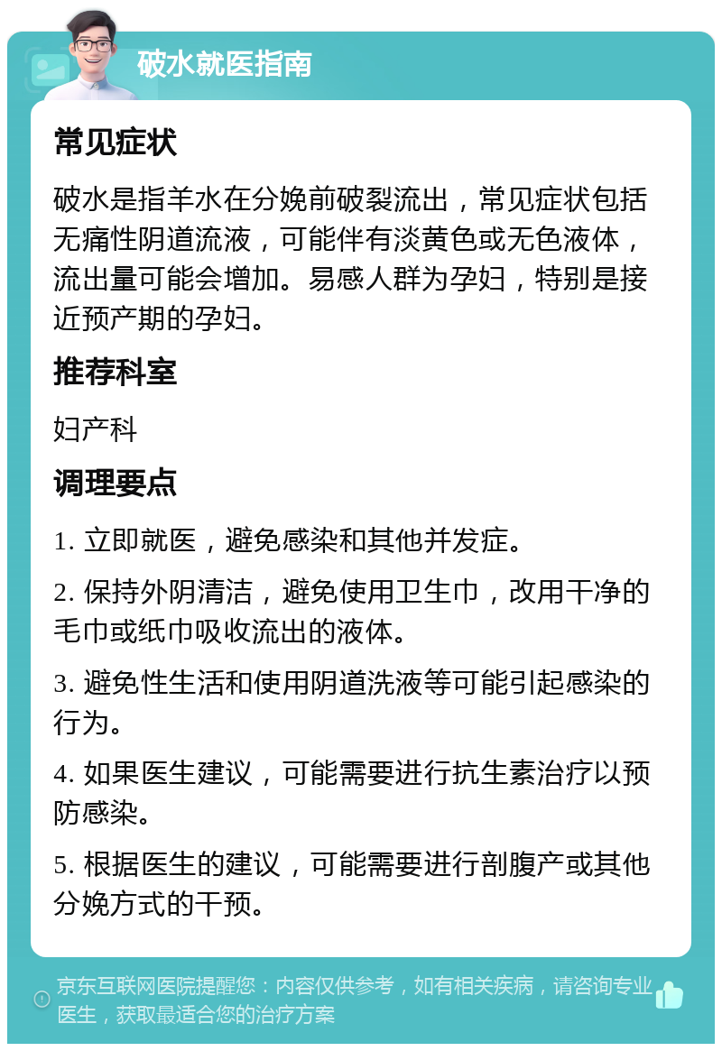 破水就医指南 常见症状 破水是指羊水在分娩前破裂流出，常见症状包括无痛性阴道流液，可能伴有淡黄色或无色液体，流出量可能会增加。易感人群为孕妇，特别是接近预产期的孕妇。 推荐科室 妇产科 调理要点 1. 立即就医，避免感染和其他并发症。 2. 保持外阴清洁，避免使用卫生巾，改用干净的毛巾或纸巾吸收流出的液体。 3. 避免性生活和使用阴道洗液等可能引起感染的行为。 4. 如果医生建议，可能需要进行抗生素治疗以预防感染。 5. 根据医生的建议，可能需要进行剖腹产或其他分娩方式的干预。