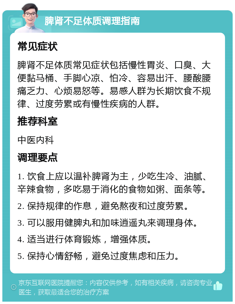 脾肾不足体质调理指南 常见症状 脾肾不足体质常见症状包括慢性胃炎、口臭、大便黏马桶、手脚心凉、怕冷、容易出汗、腰酸腰痛乏力、心烦易怒等。易感人群为长期饮食不规律、过度劳累或有慢性疾病的人群。 推荐科室 中医内科 调理要点 1. 饮食上应以温补脾肾为主，少吃生冷、油腻、辛辣食物，多吃易于消化的食物如粥、面条等。 2. 保持规律的作息，避免熬夜和过度劳累。 3. 可以服用健脾丸和加味逍遥丸来调理身体。 4. 适当进行体育锻炼，增强体质。 5. 保持心情舒畅，避免过度焦虑和压力。