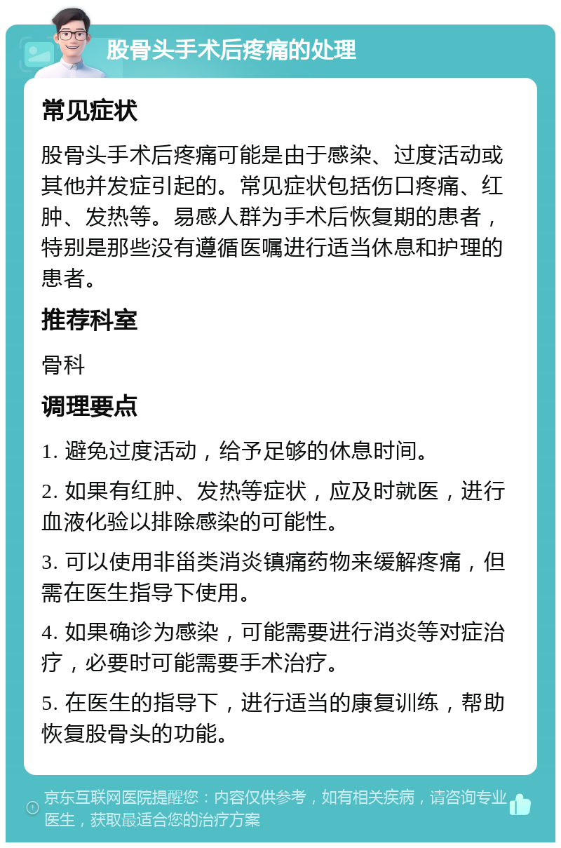 股骨头手术后疼痛的处理 常见症状 股骨头手术后疼痛可能是由于感染、过度活动或其他并发症引起的。常见症状包括伤口疼痛、红肿、发热等。易感人群为手术后恢复期的患者，特别是那些没有遵循医嘱进行适当休息和护理的患者。 推荐科室 骨科 调理要点 1. 避免过度活动，给予足够的休息时间。 2. 如果有红肿、发热等症状，应及时就医，进行血液化验以排除感染的可能性。 3. 可以使用非甾类消炎镇痛药物来缓解疼痛，但需在医生指导下使用。 4. 如果确诊为感染，可能需要进行消炎等对症治疗，必要时可能需要手术治疗。 5. 在医生的指导下，进行适当的康复训练，帮助恢复股骨头的功能。