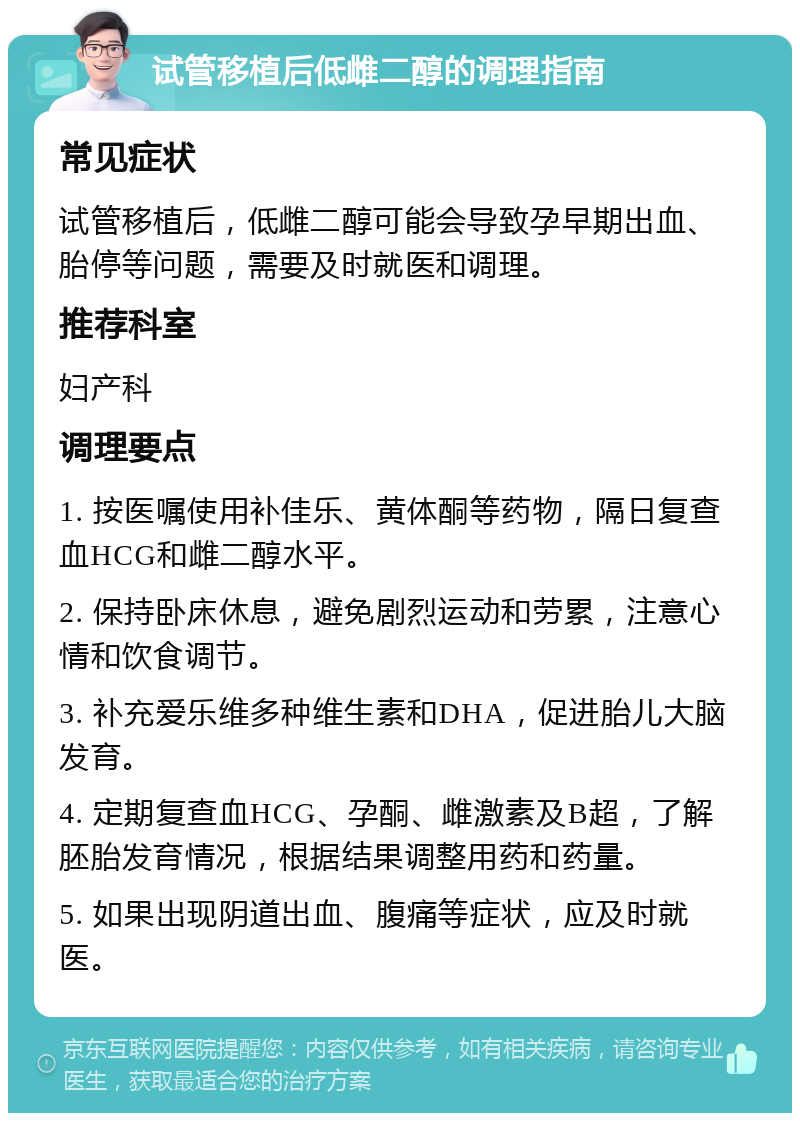 试管移植后低雌二醇的调理指南 常见症状 试管移植后，低雌二醇可能会导致孕早期出血、胎停等问题，需要及时就医和调理。 推荐科室 妇产科 调理要点 1. 按医嘱使用补佳乐、黄体酮等药物，隔日复查血HCG和雌二醇水平。 2. 保持卧床休息，避免剧烈运动和劳累，注意心情和饮食调节。 3. 补充爱乐维多种维生素和DHA，促进胎儿大脑发育。 4. 定期复查血HCG、孕酮、雌激素及B超，了解胚胎发育情况，根据结果调整用药和药量。 5. 如果出现阴道出血、腹痛等症状，应及时就医。