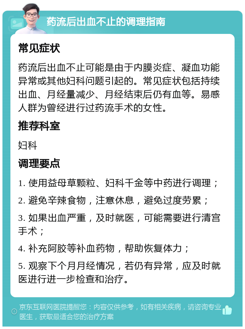 药流后出血不止的调理指南 常见症状 药流后出血不止可能是由于内膜炎症、凝血功能异常或其他妇科问题引起的。常见症状包括持续出血、月经量减少、月经结束后仍有血等。易感人群为曾经进行过药流手术的女性。 推荐科室 妇科 调理要点 1. 使用益母草颗粒、妇科千金等中药进行调理； 2. 避免辛辣食物，注意休息，避免过度劳累； 3. 如果出血严重，及时就医，可能需要进行清宫手术； 4. 补充阿胶等补血药物，帮助恢复体力； 5. 观察下个月月经情况，若仍有异常，应及时就医进行进一步检查和治疗。