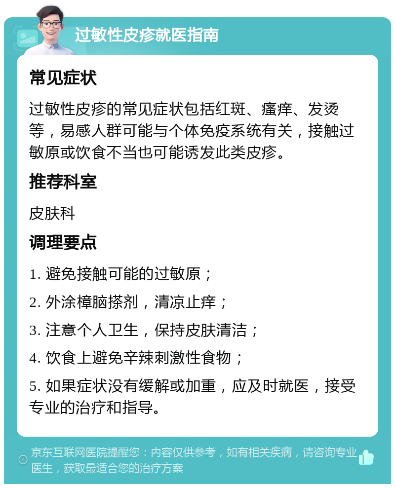 过敏性皮疹就医指南 常见症状 过敏性皮疹的常见症状包括红斑、瘙痒、发烫等，易感人群可能与个体免疫系统有关，接触过敏原或饮食不当也可能诱发此类皮疹。 推荐科室 皮肤科 调理要点 1. 避免接触可能的过敏原； 2. 外涂樟脑搽剂，清凉止痒； 3. 注意个人卫生，保持皮肤清洁； 4. 饮食上避免辛辣刺激性食物； 5. 如果症状没有缓解或加重，应及时就医，接受专业的治疗和指导。