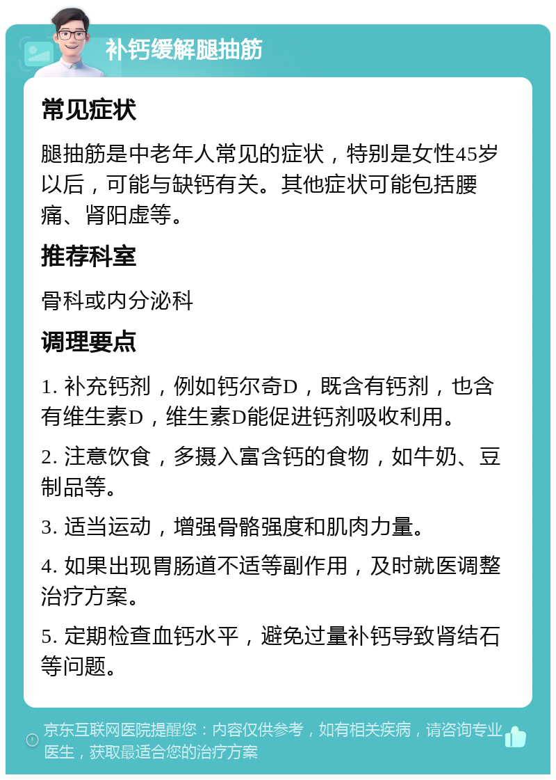 补钙缓解腿抽筋 常见症状 腿抽筋是中老年人常见的症状，特别是女性45岁以后，可能与缺钙有关。其他症状可能包括腰痛、肾阳虚等。 推荐科室 骨科或内分泌科 调理要点 1. 补充钙剂，例如钙尔奇D，既含有钙剂，也含有维生素D，维生素D能促进钙剂吸收利用。 2. 注意饮食，多摄入富含钙的食物，如牛奶、豆制品等。 3. 适当运动，增强骨骼强度和肌肉力量。 4. 如果出现胃肠道不适等副作用，及时就医调整治疗方案。 5. 定期检查血钙水平，避免过量补钙导致肾结石等问题。