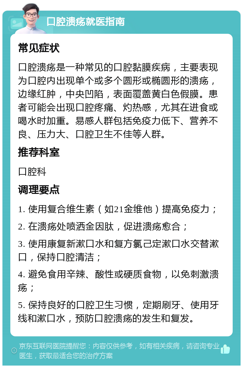 口腔溃疡就医指南 常见症状 口腔溃疡是一种常见的口腔黏膜疾病，主要表现为口腔内出现单个或多个圆形或椭圆形的溃疡，边缘红肿，中央凹陷，表面覆盖黄白色假膜。患者可能会出现口腔疼痛、灼热感，尤其在进食或喝水时加重。易感人群包括免疫力低下、营养不良、压力大、口腔卫生不佳等人群。 推荐科室 口腔科 调理要点 1. 使用复合维生素（如21金维他）提高免疫力； 2. 在溃疡处喷洒金因肽，促进溃疡愈合； 3. 使用康复新漱口水和复方氯己定漱口水交替漱口，保持口腔清洁； 4. 避免食用辛辣、酸性或硬质食物，以免刺激溃疡； 5. 保持良好的口腔卫生习惯，定期刷牙、使用牙线和漱口水，预防口腔溃疡的发生和复发。