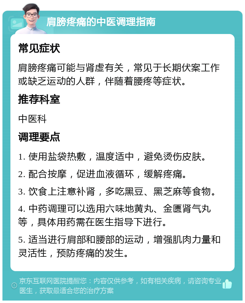 肩膀疼痛的中医调理指南 常见症状 肩膀疼痛可能与肾虚有关，常见于长期伏案工作或缺乏运动的人群，伴随着腰疼等症状。 推荐科室 中医科 调理要点 1. 使用盐袋热敷，温度适中，避免烫伤皮肤。 2. 配合按摩，促进血液循环，缓解疼痛。 3. 饮食上注意补肾，多吃黑豆、黑芝麻等食物。 4. 中药调理可以选用六味地黄丸、金匮肾气丸等，具体用药需在医生指导下进行。 5. 适当进行肩部和腰部的运动，增强肌肉力量和灵活性，预防疼痛的发生。