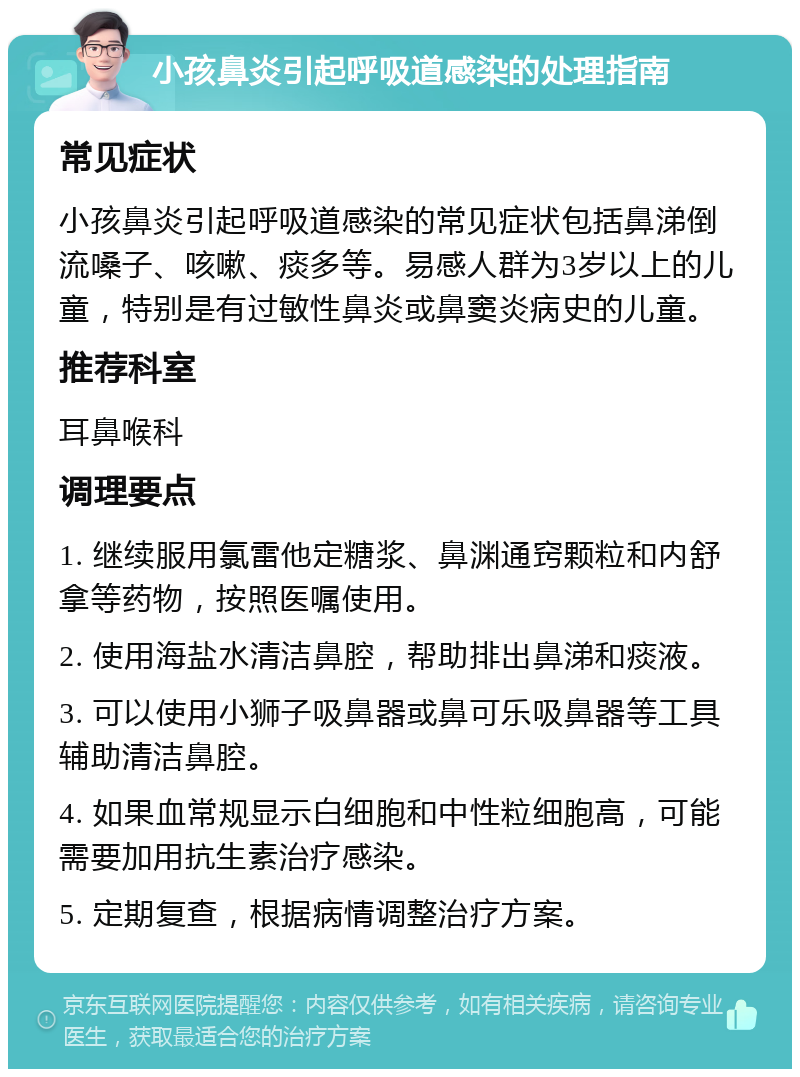 小孩鼻炎引起呼吸道感染的处理指南 常见症状 小孩鼻炎引起呼吸道感染的常见症状包括鼻涕倒流嗓子、咳嗽、痰多等。易感人群为3岁以上的儿童，特别是有过敏性鼻炎或鼻窦炎病史的儿童。 推荐科室 耳鼻喉科 调理要点 1. 继续服用氯雷他定糖浆、鼻渊通窍颗粒和内舒拿等药物，按照医嘱使用。 2. 使用海盐水清洁鼻腔，帮助排出鼻涕和痰液。 3. 可以使用小狮子吸鼻器或鼻可乐吸鼻器等工具辅助清洁鼻腔。 4. 如果血常规显示白细胞和中性粒细胞高，可能需要加用抗生素治疗感染。 5. 定期复查，根据病情调整治疗方案。