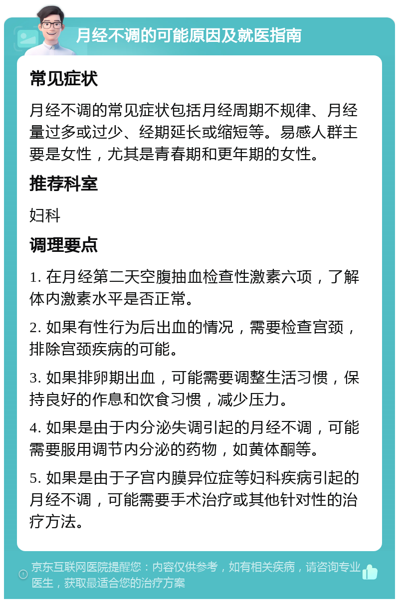 月经不调的可能原因及就医指南 常见症状 月经不调的常见症状包括月经周期不规律、月经量过多或过少、经期延长或缩短等。易感人群主要是女性，尤其是青春期和更年期的女性。 推荐科室 妇科 调理要点 1. 在月经第二天空腹抽血检查性激素六项，了解体内激素水平是否正常。 2. 如果有性行为后出血的情况，需要检查宫颈，排除宫颈疾病的可能。 3. 如果排卵期出血，可能需要调整生活习惯，保持良好的作息和饮食习惯，减少压力。 4. 如果是由于内分泌失调引起的月经不调，可能需要服用调节内分泌的药物，如黄体酮等。 5. 如果是由于子宫内膜异位症等妇科疾病引起的月经不调，可能需要手术治疗或其他针对性的治疗方法。