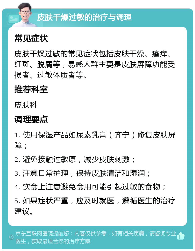 皮肤干燥过敏的治疗与调理 常见症状 皮肤干燥过敏的常见症状包括皮肤干燥、瘙痒、红斑、脱屑等，易感人群主要是皮肤屏障功能受损者、过敏体质者等。 推荐科室 皮肤科 调理要点 1. 使用保湿产品如尿素乳膏（齐宁）修复皮肤屏障； 2. 避免接触过敏原，减少皮肤刺激； 3. 注意日常护理，保持皮肤清洁和湿润； 4. 饮食上注意避免食用可能引起过敏的食物； 5. 如果症状严重，应及时就医，遵循医生的治疗建议。