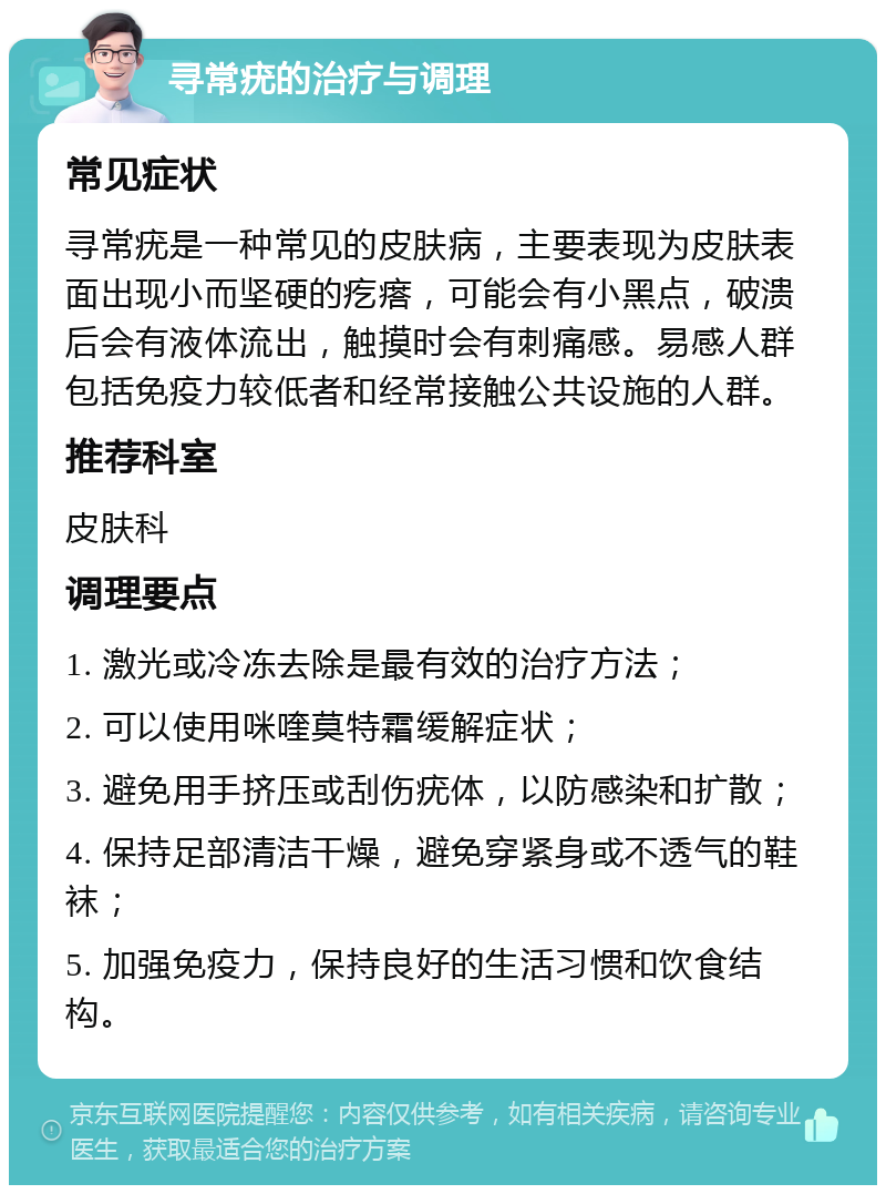 寻常疣的治疗与调理 常见症状 寻常疣是一种常见的皮肤病，主要表现为皮肤表面出现小而坚硬的疙瘩，可能会有小黑点，破溃后会有液体流出，触摸时会有刺痛感。易感人群包括免疫力较低者和经常接触公共设施的人群。 推荐科室 皮肤科 调理要点 1. 激光或冷冻去除是最有效的治疗方法； 2. 可以使用咪喹莫特霜缓解症状； 3. 避免用手挤压或刮伤疣体，以防感染和扩散； 4. 保持足部清洁干燥，避免穿紧身或不透气的鞋袜； 5. 加强免疫力，保持良好的生活习惯和饮食结构。