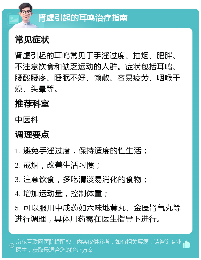 肾虚引起的耳鸣治疗指南 常见症状 肾虚引起的耳鸣常见于手淫过度、抽烟、肥胖、不注意饮食和缺乏运动的人群。症状包括耳鸣、腰酸腰疼、睡眠不好、懒散、容易疲劳、咽喉干燥、头晕等。 推荐科室 中医科 调理要点 1. 避免手淫过度，保持适度的性生活； 2. 戒烟，改善生活习惯； 3. 注意饮食，多吃清淡易消化的食物； 4. 增加运动量，控制体重； 5. 可以服用中成药如六味地黄丸、金匮肾气丸等进行调理，具体用药需在医生指导下进行。