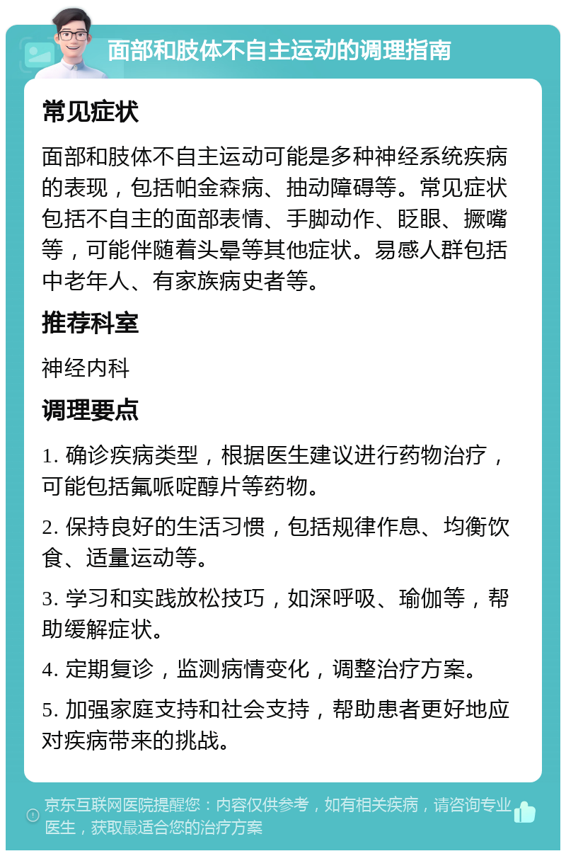 面部和肢体不自主运动的调理指南 常见症状 面部和肢体不自主运动可能是多种神经系统疾病的表现，包括帕金森病、抽动障碍等。常见症状包括不自主的面部表情、手脚动作、眨眼、撅嘴等，可能伴随着头晕等其他症状。易感人群包括中老年人、有家族病史者等。 推荐科室 神经内科 调理要点 1. 确诊疾病类型，根据医生建议进行药物治疗，可能包括氟哌啶醇片等药物。 2. 保持良好的生活习惯，包括规律作息、均衡饮食、适量运动等。 3. 学习和实践放松技巧，如深呼吸、瑜伽等，帮助缓解症状。 4. 定期复诊，监测病情变化，调整治疗方案。 5. 加强家庭支持和社会支持，帮助患者更好地应对疾病带来的挑战。