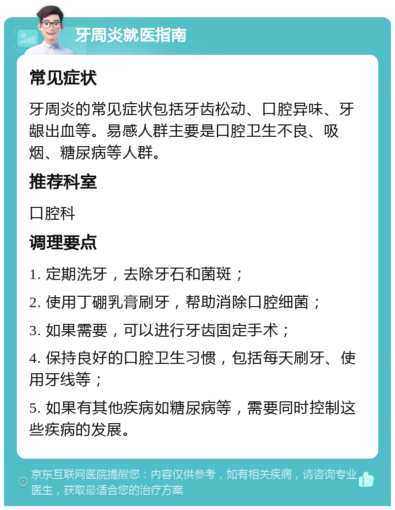 牙周炎就医指南 常见症状 牙周炎的常见症状包括牙齿松动、口腔异味、牙龈出血等。易感人群主要是口腔卫生不良、吸烟、糖尿病等人群。 推荐科室 口腔科 调理要点 1. 定期洗牙，去除牙石和菌斑； 2. 使用丁硼乳膏刷牙，帮助消除口腔细菌； 3. 如果需要，可以进行牙齿固定手术； 4. 保持良好的口腔卫生习惯，包括每天刷牙、使用牙线等； 5. 如果有其他疾病如糖尿病等，需要同时控制这些疾病的发展。