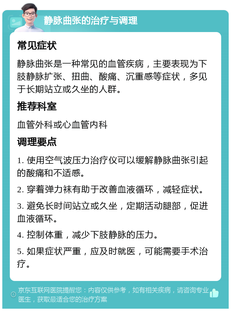 静脉曲张的治疗与调理 常见症状 静脉曲张是一种常见的血管疾病，主要表现为下肢静脉扩张、扭曲、酸痛、沉重感等症状，多见于长期站立或久坐的人群。 推荐科室 血管外科或心血管内科 调理要点 1. 使用空气波压力治疗仪可以缓解静脉曲张引起的酸痛和不适感。 2. 穿着弹力袜有助于改善血液循环，减轻症状。 3. 避免长时间站立或久坐，定期活动腿部，促进血液循环。 4. 控制体重，减少下肢静脉的压力。 5. 如果症状严重，应及时就医，可能需要手术治疗。