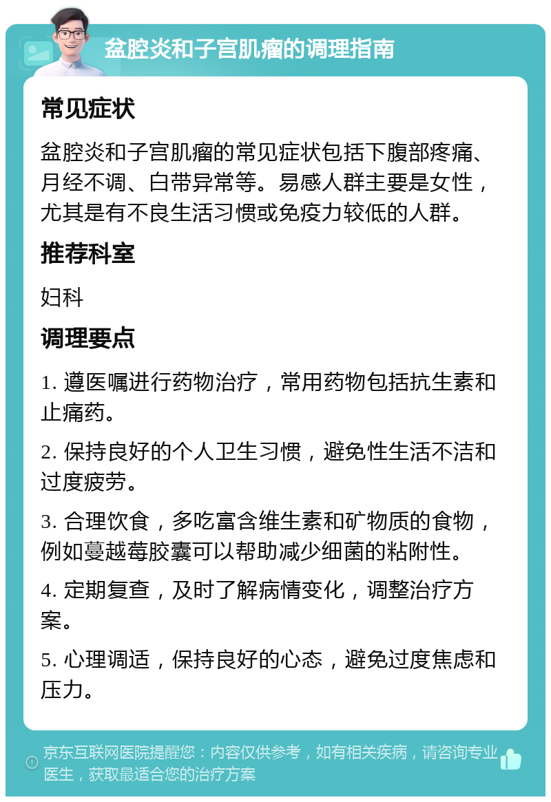 盆腔炎和子宫肌瘤的调理指南 常见症状 盆腔炎和子宫肌瘤的常见症状包括下腹部疼痛、月经不调、白带异常等。易感人群主要是女性，尤其是有不良生活习惯或免疫力较低的人群。 推荐科室 妇科 调理要点 1. 遵医嘱进行药物治疗，常用药物包括抗生素和止痛药。 2. 保持良好的个人卫生习惯，避免性生活不洁和过度疲劳。 3. 合理饮食，多吃富含维生素和矿物质的食物，例如蔓越莓胶囊可以帮助减少细菌的粘附性。 4. 定期复查，及时了解病情变化，调整治疗方案。 5. 心理调适，保持良好的心态，避免过度焦虑和压力。