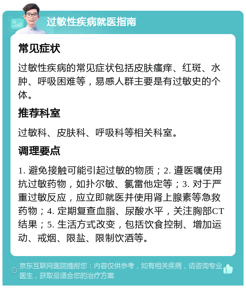 过敏性疾病就医指南 常见症状 过敏性疾病的常见症状包括皮肤瘙痒、红斑、水肿、呼吸困难等，易感人群主要是有过敏史的个体。 推荐科室 过敏科、皮肤科、呼吸科等相关科室。 调理要点 1. 避免接触可能引起过敏的物质；2. 遵医嘱使用抗过敏药物，如扑尔敏、氯雷他定等；3. 对于严重过敏反应，应立即就医并使用肾上腺素等急救药物；4. 定期复查血脂、尿酸水平，关注胸部CT结果；5. 生活方式改变，包括饮食控制、增加运动、戒烟、限盐、限制饮酒等。