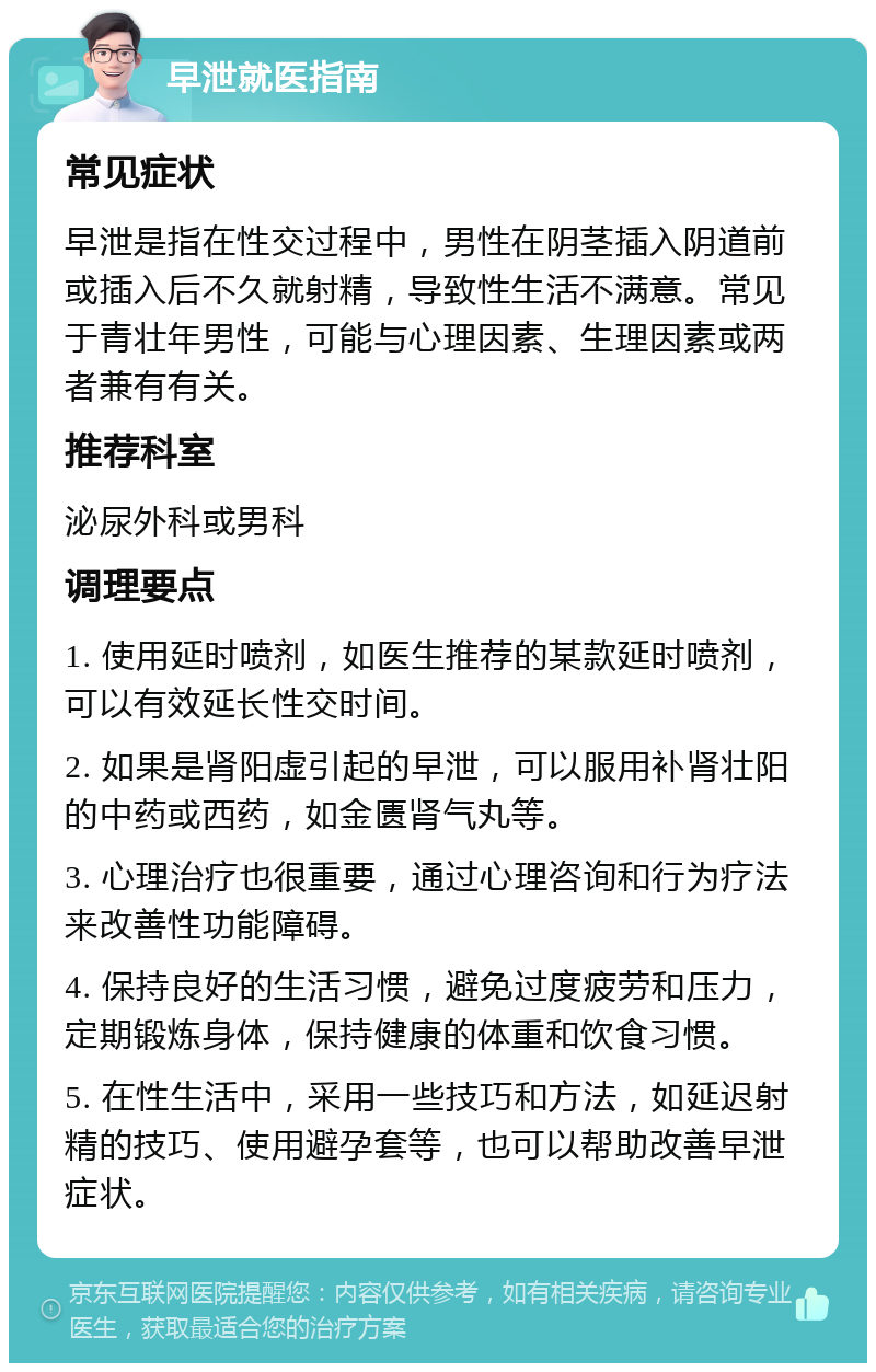 早泄就医指南 常见症状 早泄是指在性交过程中，男性在阴茎插入阴道前或插入后不久就射精，导致性生活不满意。常见于青壮年男性，可能与心理因素、生理因素或两者兼有有关。 推荐科室 泌尿外科或男科 调理要点 1. 使用延时喷剂，如医生推荐的某款延时喷剂，可以有效延长性交时间。 2. 如果是肾阳虚引起的早泄，可以服用补肾壮阳的中药或西药，如金匮肾气丸等。 3. 心理治疗也很重要，通过心理咨询和行为疗法来改善性功能障碍。 4. 保持良好的生活习惯，避免过度疲劳和压力，定期锻炼身体，保持健康的体重和饮食习惯。 5. 在性生活中，采用一些技巧和方法，如延迟射精的技巧、使用避孕套等，也可以帮助改善早泄症状。