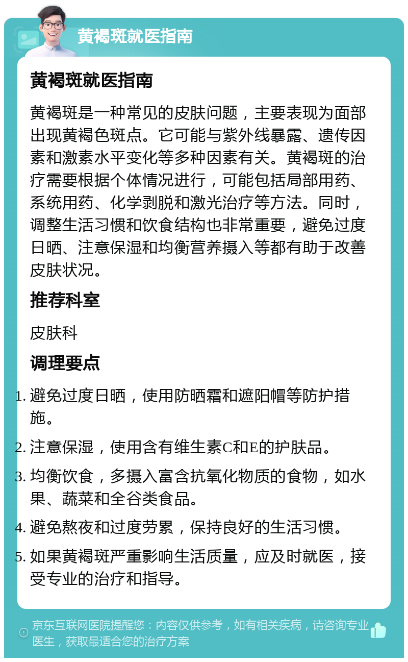 黄褐斑就医指南 黄褐斑就医指南 黄褐斑是一种常见的皮肤问题，主要表现为面部出现黄褐色斑点。它可能与紫外线暴露、遗传因素和激素水平变化等多种因素有关。黄褐斑的治疗需要根据个体情况进行，可能包括局部用药、系统用药、化学剥脱和激光治疗等方法。同时，调整生活习惯和饮食结构也非常重要，避免过度日晒、注意保湿和均衡营养摄入等都有助于改善皮肤状况。 推荐科室 皮肤科 调理要点 避免过度日晒，使用防晒霜和遮阳帽等防护措施。 注意保湿，使用含有维生素C和E的护肤品。 均衡饮食，多摄入富含抗氧化物质的食物，如水果、蔬菜和全谷类食品。 避免熬夜和过度劳累，保持良好的生活习惯。 如果黄褐斑严重影响生活质量，应及时就医，接受专业的治疗和指导。