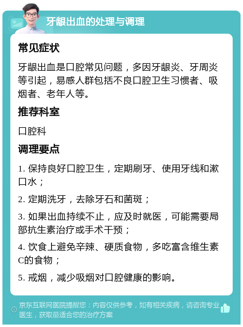 牙龈出血的处理与调理 常见症状 牙龈出血是口腔常见问题，多因牙龈炎、牙周炎等引起，易感人群包括不良口腔卫生习惯者、吸烟者、老年人等。 推荐科室 口腔科 调理要点 1. 保持良好口腔卫生，定期刷牙、使用牙线和漱口水； 2. 定期洗牙，去除牙石和菌斑； 3. 如果出血持续不止，应及时就医，可能需要局部抗生素治疗或手术干预； 4. 饮食上避免辛辣、硬质食物，多吃富含维生素C的食物； 5. 戒烟，减少吸烟对口腔健康的影响。