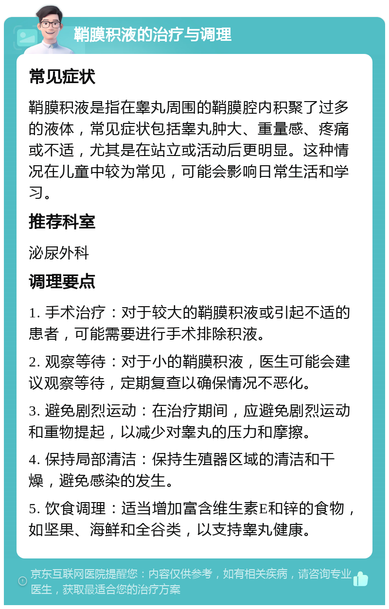 鞘膜积液的治疗与调理 常见症状 鞘膜积液是指在睾丸周围的鞘膜腔内积聚了过多的液体，常见症状包括睾丸肿大、重量感、疼痛或不适，尤其是在站立或活动后更明显。这种情况在儿童中较为常见，可能会影响日常生活和学习。 推荐科室 泌尿外科 调理要点 1. 手术治疗：对于较大的鞘膜积液或引起不适的患者，可能需要进行手术排除积液。 2. 观察等待：对于小的鞘膜积液，医生可能会建议观察等待，定期复查以确保情况不恶化。 3. 避免剧烈运动：在治疗期间，应避免剧烈运动和重物提起，以减少对睾丸的压力和摩擦。 4. 保持局部清洁：保持生殖器区域的清洁和干燥，避免感染的发生。 5. 饮食调理：适当增加富含维生素E和锌的食物，如坚果、海鲜和全谷类，以支持睾丸健康。