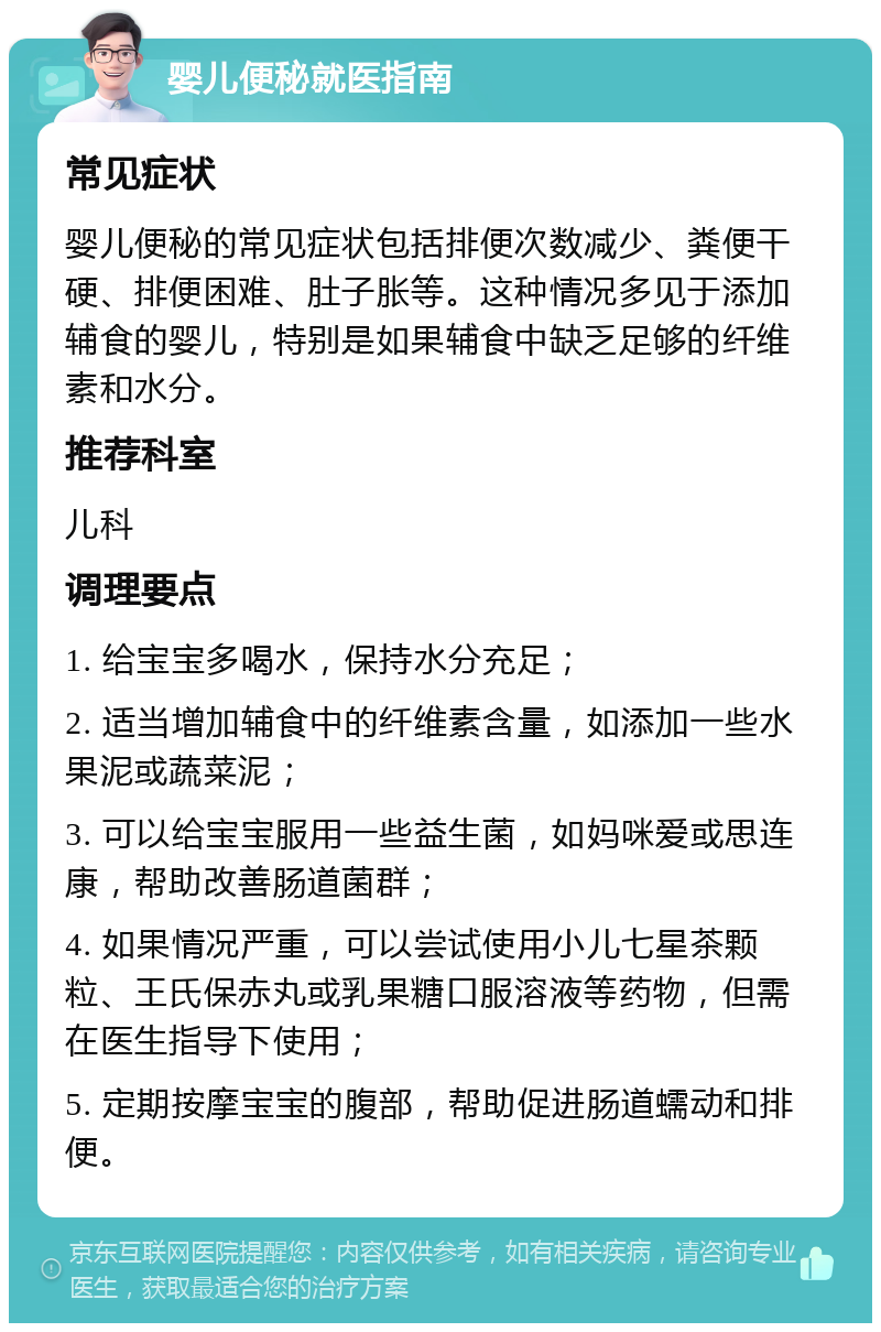 婴儿便秘就医指南 常见症状 婴儿便秘的常见症状包括排便次数减少、粪便干硬、排便困难、肚子胀等。这种情况多见于添加辅食的婴儿，特别是如果辅食中缺乏足够的纤维素和水分。 推荐科室 儿科 调理要点 1. 给宝宝多喝水，保持水分充足； 2. 适当增加辅食中的纤维素含量，如添加一些水果泥或蔬菜泥； 3. 可以给宝宝服用一些益生菌，如妈咪爱或思连康，帮助改善肠道菌群； 4. 如果情况严重，可以尝试使用小儿七星茶颗粒、王氏保赤丸或乳果糖口服溶液等药物，但需在医生指导下使用； 5. 定期按摩宝宝的腹部，帮助促进肠道蠕动和排便。