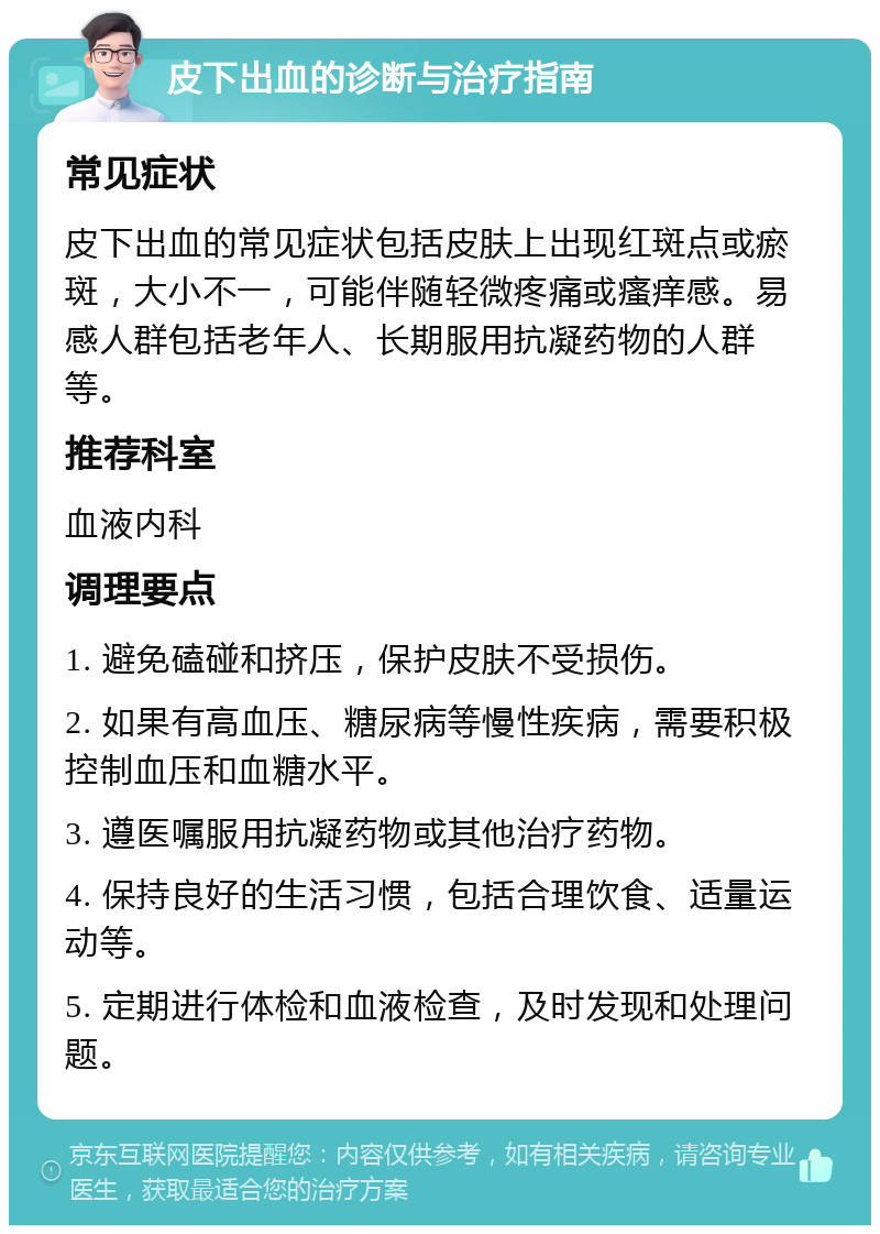 皮下出血的诊断与治疗指南 常见症状 皮下出血的常见症状包括皮肤上出现红斑点或瘀斑，大小不一，可能伴随轻微疼痛或瘙痒感。易感人群包括老年人、长期服用抗凝药物的人群等。 推荐科室 血液内科 调理要点 1. 避免磕碰和挤压，保护皮肤不受损伤。 2. 如果有高血压、糖尿病等慢性疾病，需要积极控制血压和血糖水平。 3. 遵医嘱服用抗凝药物或其他治疗药物。 4. 保持良好的生活习惯，包括合理饮食、适量运动等。 5. 定期进行体检和血液检查，及时发现和处理问题。