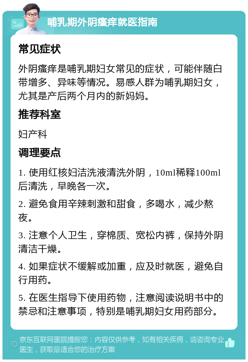 哺乳期外阴瘙痒就医指南 常见症状 外阴瘙痒是哺乳期妇女常见的症状，可能伴随白带增多、异味等情况。易感人群为哺乳期妇女，尤其是产后两个月内的新妈妈。 推荐科室 妇产科 调理要点 1. 使用红核妇洁洗液清洗外阴，10ml稀释100ml后清洗，早晚各一次。 2. 避免食用辛辣刺激和甜食，多喝水，减少熬夜。 3. 注意个人卫生，穿棉质、宽松内裤，保持外阴清洁干燥。 4. 如果症状不缓解或加重，应及时就医，避免自行用药。 5. 在医生指导下使用药物，注意阅读说明书中的禁忌和注意事项，特别是哺乳期妇女用药部分。