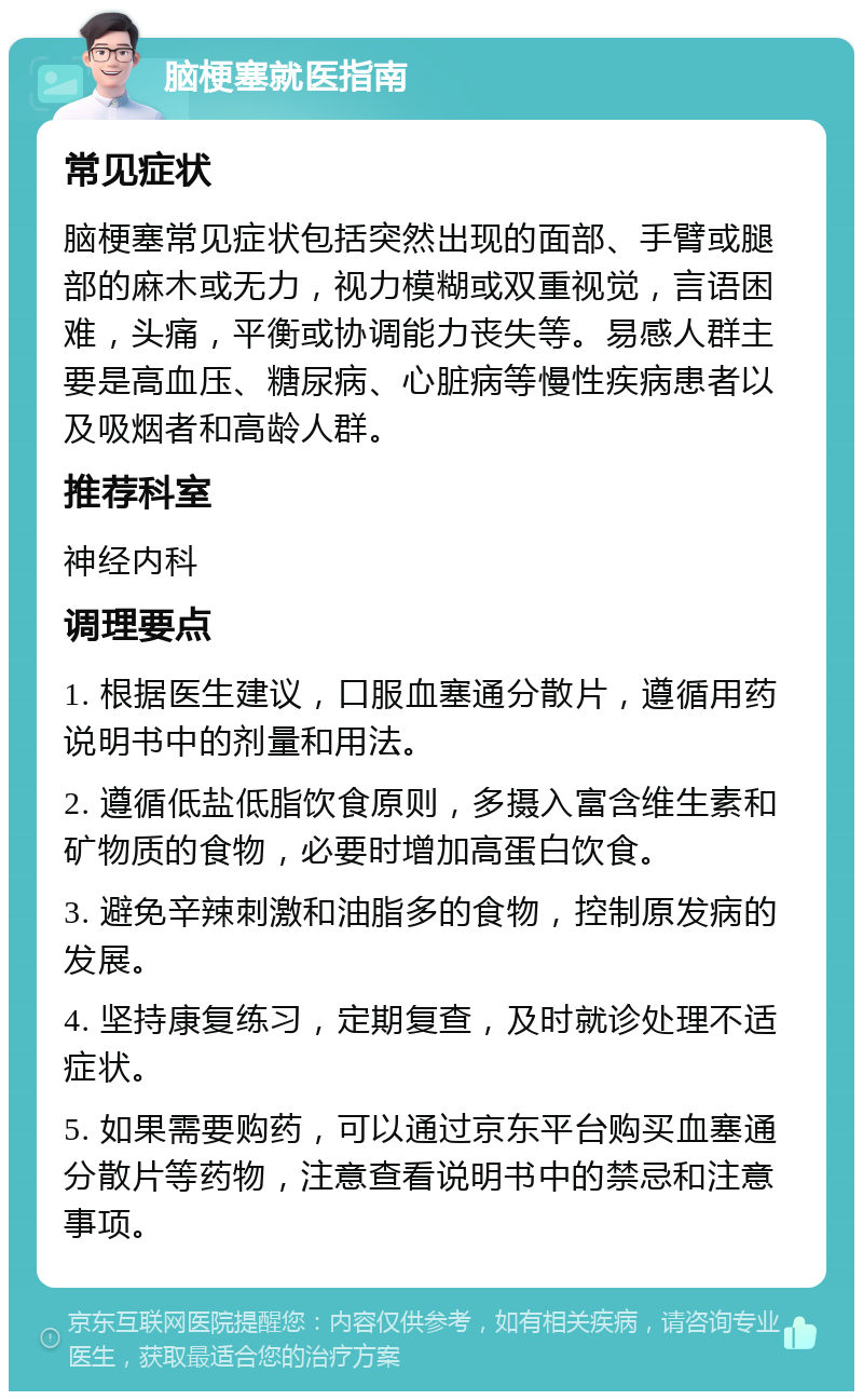 脑梗塞就医指南 常见症状 脑梗塞常见症状包括突然出现的面部、手臂或腿部的麻木或无力，视力模糊或双重视觉，言语困难，头痛，平衡或协调能力丧失等。易感人群主要是高血压、糖尿病、心脏病等慢性疾病患者以及吸烟者和高龄人群。 推荐科室 神经内科 调理要点 1. 根据医生建议，口服血塞通分散片，遵循用药说明书中的剂量和用法。 2. 遵循低盐低脂饮食原则，多摄入富含维生素和矿物质的食物，必要时增加高蛋白饮食。 3. 避免辛辣刺激和油脂多的食物，控制原发病的发展。 4. 坚持康复练习，定期复查，及时就诊处理不适症状。 5. 如果需要购药，可以通过京东平台购买血塞通分散片等药物，注意查看说明书中的禁忌和注意事项。