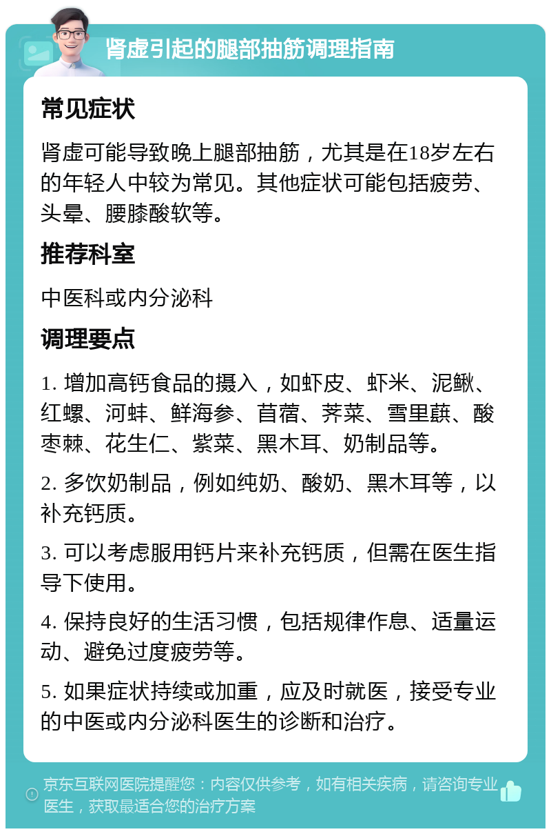 肾虚引起的腿部抽筋调理指南 常见症状 肾虚可能导致晚上腿部抽筋，尤其是在18岁左右的年轻人中较为常见。其他症状可能包括疲劳、头晕、腰膝酸软等。 推荐科室 中医科或内分泌科 调理要点 1. 增加高钙食品的摄入，如虾皮、虾米、泥鳅、红螺、河蚌、鲜海参、苜蓿、荠菜、雪里蕻、酸枣棘、花生仁、紫菜、黑木耳、奶制品等。 2. 多饮奶制品，例如纯奶、酸奶、黑木耳等，以补充钙质。 3. 可以考虑服用钙片来补充钙质，但需在医生指导下使用。 4. 保持良好的生活习惯，包括规律作息、适量运动、避免过度疲劳等。 5. 如果症状持续或加重，应及时就医，接受专业的中医或内分泌科医生的诊断和治疗。