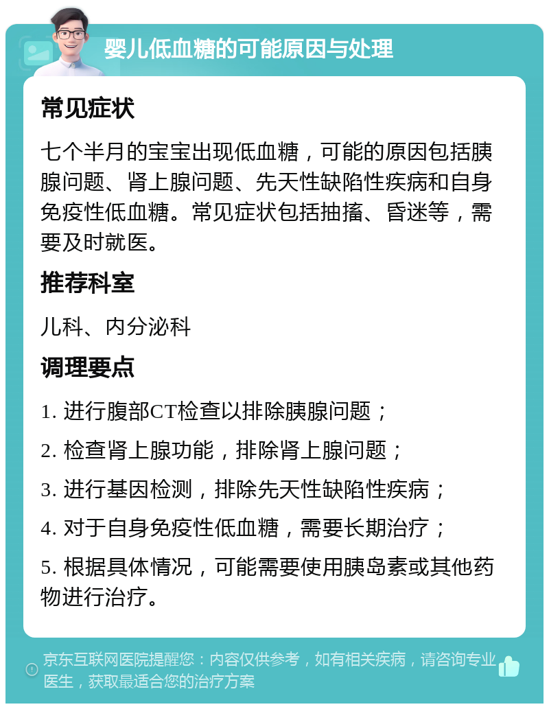 婴儿低血糖的可能原因与处理 常见症状 七个半月的宝宝出现低血糖，可能的原因包括胰腺问题、肾上腺问题、先天性缺陷性疾病和自身免疫性低血糖。常见症状包括抽搐、昏迷等，需要及时就医。 推荐科室 儿科、内分泌科 调理要点 1. 进行腹部CT检查以排除胰腺问题； 2. 检查肾上腺功能，排除肾上腺问题； 3. 进行基因检测，排除先天性缺陷性疾病； 4. 对于自身免疫性低血糖，需要长期治疗； 5. 根据具体情况，可能需要使用胰岛素或其他药物进行治疗。