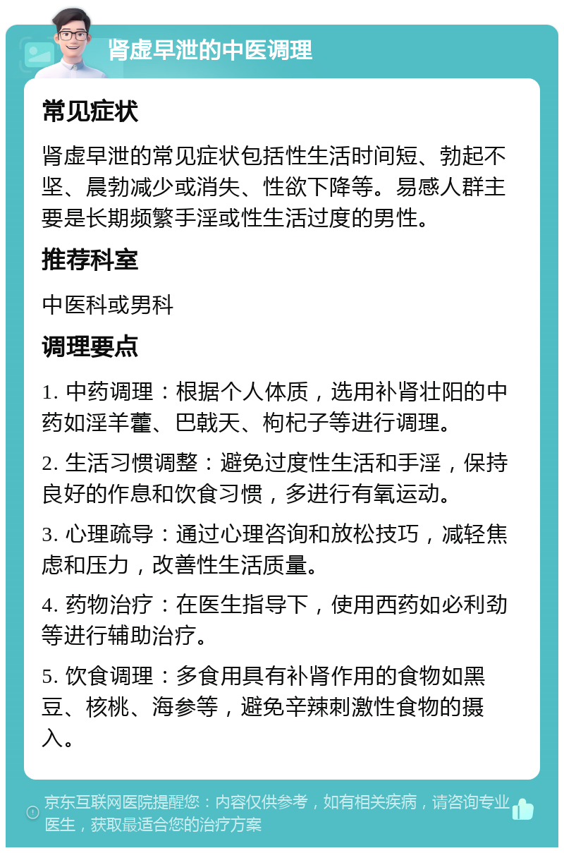 肾虚早泄的中医调理 常见症状 肾虚早泄的常见症状包括性生活时间短、勃起不坚、晨勃减少或消失、性欲下降等。易感人群主要是长期频繁手淫或性生活过度的男性。 推荐科室 中医科或男科 调理要点 1. 中药调理：根据个人体质，选用补肾壮阳的中药如淫羊藿、巴戟天、枸杞子等进行调理。 2. 生活习惯调整：避免过度性生活和手淫，保持良好的作息和饮食习惯，多进行有氧运动。 3. 心理疏导：通过心理咨询和放松技巧，减轻焦虑和压力，改善性生活质量。 4. 药物治疗：在医生指导下，使用西药如必利劲等进行辅助治疗。 5. 饮食调理：多食用具有补肾作用的食物如黑豆、核桃、海参等，避免辛辣刺激性食物的摄入。