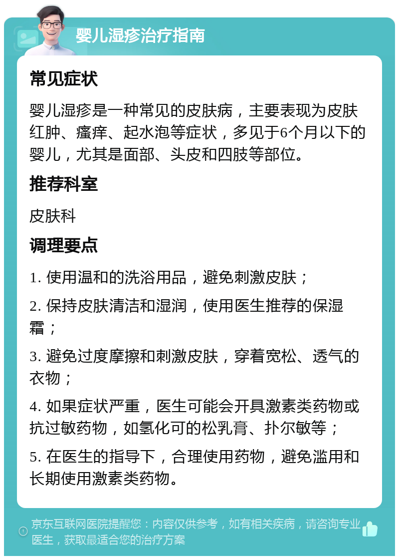 婴儿湿疹治疗指南 常见症状 婴儿湿疹是一种常见的皮肤病，主要表现为皮肤红肿、瘙痒、起水泡等症状，多见于6个月以下的婴儿，尤其是面部、头皮和四肢等部位。 推荐科室 皮肤科 调理要点 1. 使用温和的洗浴用品，避免刺激皮肤； 2. 保持皮肤清洁和湿润，使用医生推荐的保湿霜； 3. 避免过度摩擦和刺激皮肤，穿着宽松、透气的衣物； 4. 如果症状严重，医生可能会开具激素类药物或抗过敏药物，如氢化可的松乳膏、扑尔敏等； 5. 在医生的指导下，合理使用药物，避免滥用和长期使用激素类药物。