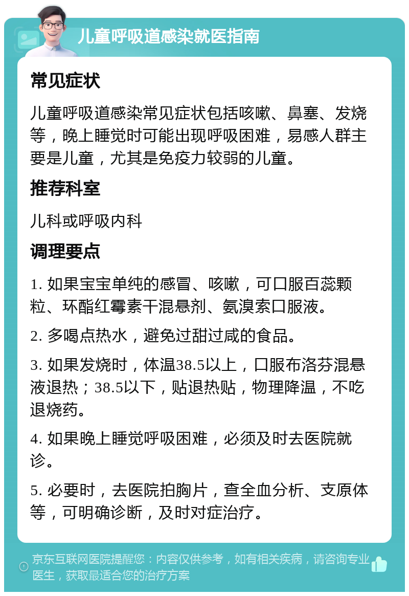 儿童呼吸道感染就医指南 常见症状 儿童呼吸道感染常见症状包括咳嗽、鼻塞、发烧等，晚上睡觉时可能出现呼吸困难，易感人群主要是儿童，尤其是免疫力较弱的儿童。 推荐科室 儿科或呼吸内科 调理要点 1. 如果宝宝单纯的感冒、咳嗽，可口服百蕊颗粒、环酯红霉素干混悬剂、氨溴索口服液。 2. 多喝点热水，避免过甜过咸的食品。 3. 如果发烧时，体温38.5以上，口服布洛芬混悬液退热；38.5以下，贴退热贴，物理降温，不吃退烧药。 4. 如果晚上睡觉呼吸困难，必须及时去医院就诊。 5. 必要时，去医院拍胸片，查全血分析、支原体等，可明确诊断，及时对症治疗。