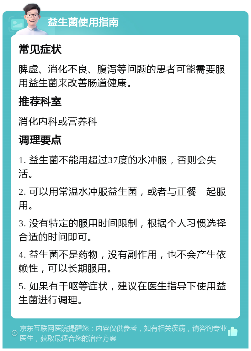 益生菌使用指南 常见症状 脾虚、消化不良、腹泻等问题的患者可能需要服用益生菌来改善肠道健康。 推荐科室 消化内科或营养科 调理要点 1. 益生菌不能用超过37度的水冲服，否则会失活。 2. 可以用常温水冲服益生菌，或者与正餐一起服用。 3. 没有特定的服用时间限制，根据个人习惯选择合适的时间即可。 4. 益生菌不是药物，没有副作用，也不会产生依赖性，可以长期服用。 5. 如果有干呕等症状，建议在医生指导下使用益生菌进行调理。