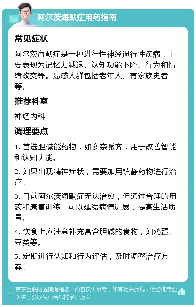 阿尔茨海默症用药指南 常见症状 阿尔茨海默症是一种进行性神经退行性疾病，主要表现为记忆力减退、认知功能下降、行为和情绪改变等。易感人群包括老年人、有家族史者等。 推荐科室 神经内科 调理要点 1. 首选胆碱能药物，如多奈哌齐，用于改善智能和认知功能。 2. 如果出现精神症状，需要加用镇静药物进行治疗。 3. 目前阿尔茨海默症无法治愈，但通过合理的用药和康复训练，可以延缓病情进展，提高生活质量。 4. 饮食上应注意补充富含胆碱的食物，如鸡蛋、豆类等。 5. 定期进行认知和行为评估，及时调整治疗方案。