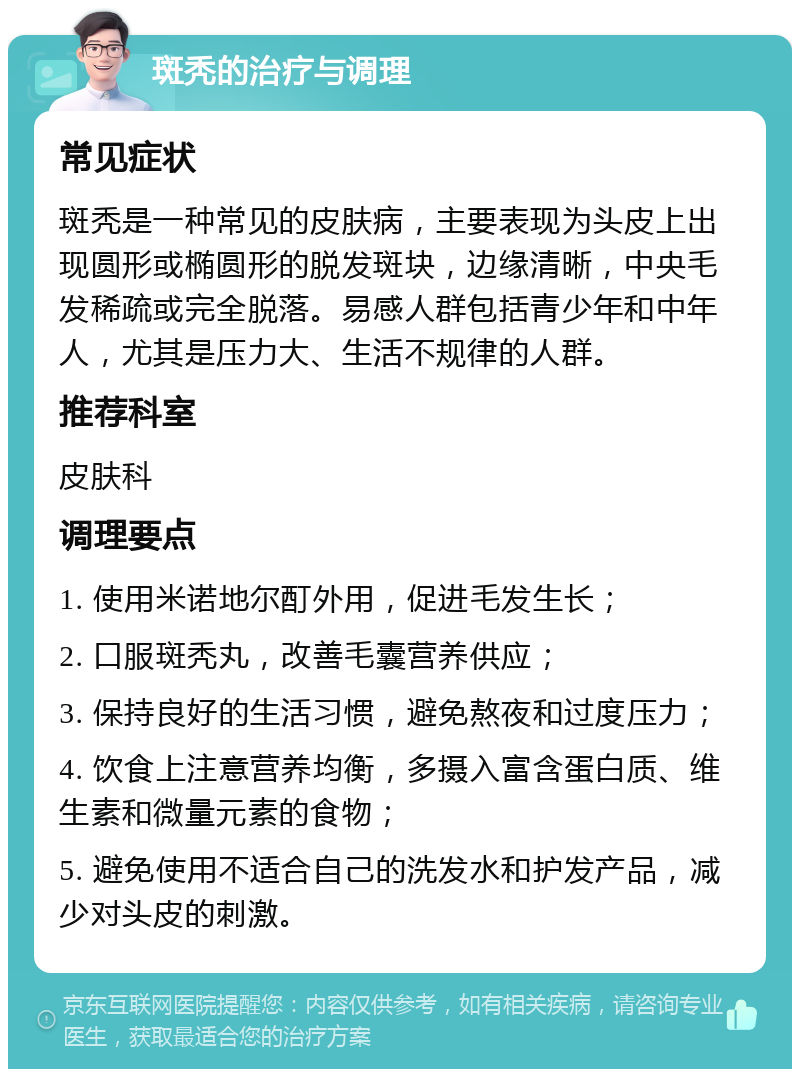 斑秃的治疗与调理 常见症状 斑秃是一种常见的皮肤病，主要表现为头皮上出现圆形或椭圆形的脱发斑块，边缘清晰，中央毛发稀疏或完全脱落。易感人群包括青少年和中年人，尤其是压力大、生活不规律的人群。 推荐科室 皮肤科 调理要点 1. 使用米诺地尔酊外用，促进毛发生长； 2. 口服斑秃丸，改善毛囊营养供应； 3. 保持良好的生活习惯，避免熬夜和过度压力； 4. 饮食上注意营养均衡，多摄入富含蛋白质、维生素和微量元素的食物； 5. 避免使用不适合自己的洗发水和护发产品，减少对头皮的刺激。