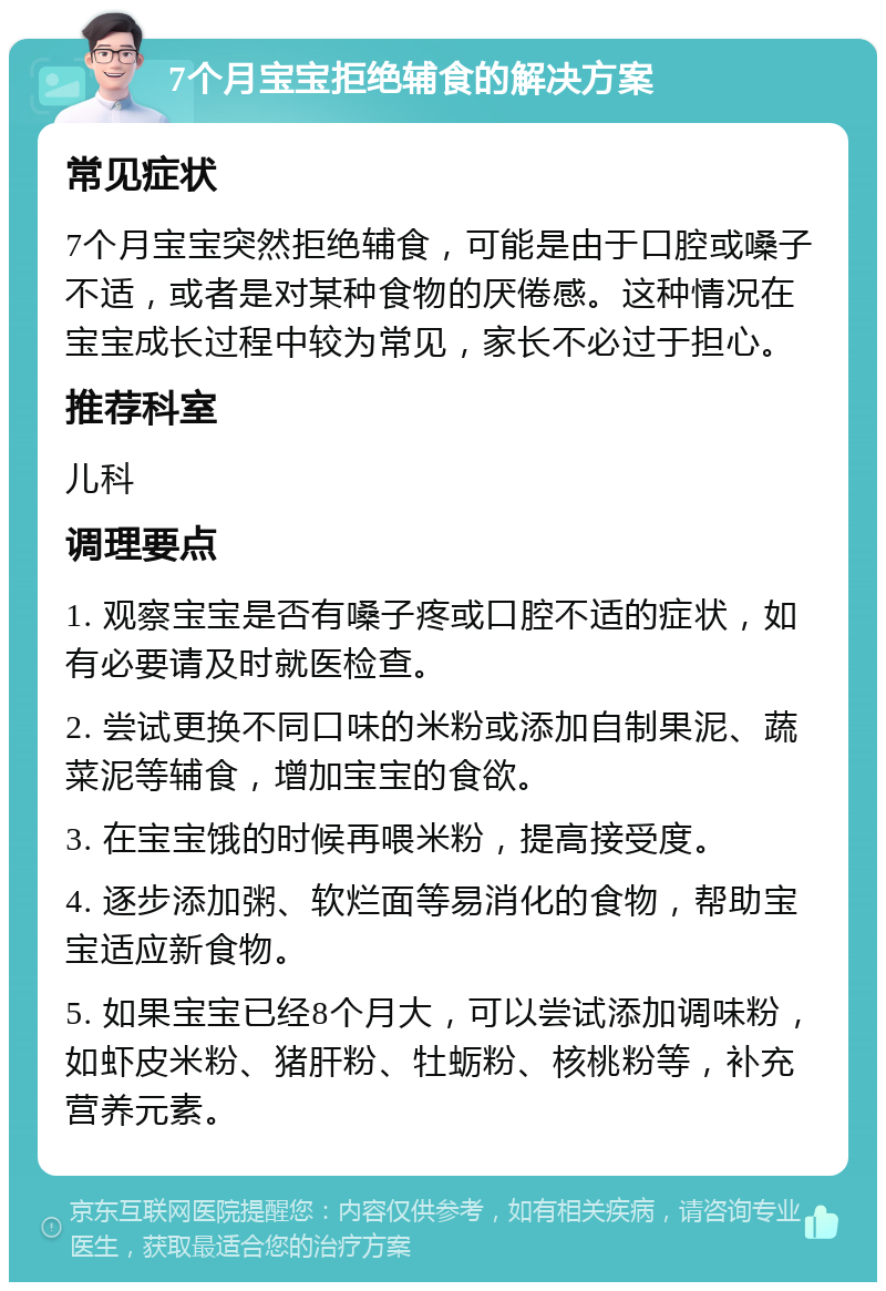 7个月宝宝拒绝辅食的解决方案 常见症状 7个月宝宝突然拒绝辅食，可能是由于口腔或嗓子不适，或者是对某种食物的厌倦感。这种情况在宝宝成长过程中较为常见，家长不必过于担心。 推荐科室 儿科 调理要点 1. 观察宝宝是否有嗓子疼或口腔不适的症状，如有必要请及时就医检查。 2. 尝试更换不同口味的米粉或添加自制果泥、蔬菜泥等辅食，增加宝宝的食欲。 3. 在宝宝饿的时候再喂米粉，提高接受度。 4. 逐步添加粥、软烂面等易消化的食物，帮助宝宝适应新食物。 5. 如果宝宝已经8个月大，可以尝试添加调味粉，如虾皮米粉、猪肝粉、牡蛎粉、核桃粉等，补充营养元素。