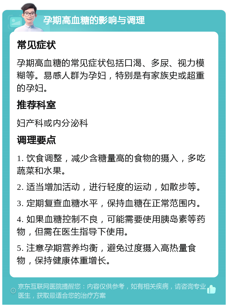 孕期高血糖的影响与调理 常见症状 孕期高血糖的常见症状包括口渴、多尿、视力模糊等。易感人群为孕妇，特别是有家族史或超重的孕妇。 推荐科室 妇产科或内分泌科 调理要点 1. 饮食调整，减少含糖量高的食物的摄入，多吃蔬菜和水果。 2. 适当增加活动，进行轻度的运动，如散步等。 3. 定期复查血糖水平，保持血糖在正常范围内。 4. 如果血糖控制不良，可能需要使用胰岛素等药物，但需在医生指导下使用。 5. 注意孕期营养均衡，避免过度摄入高热量食物，保持健康体重增长。