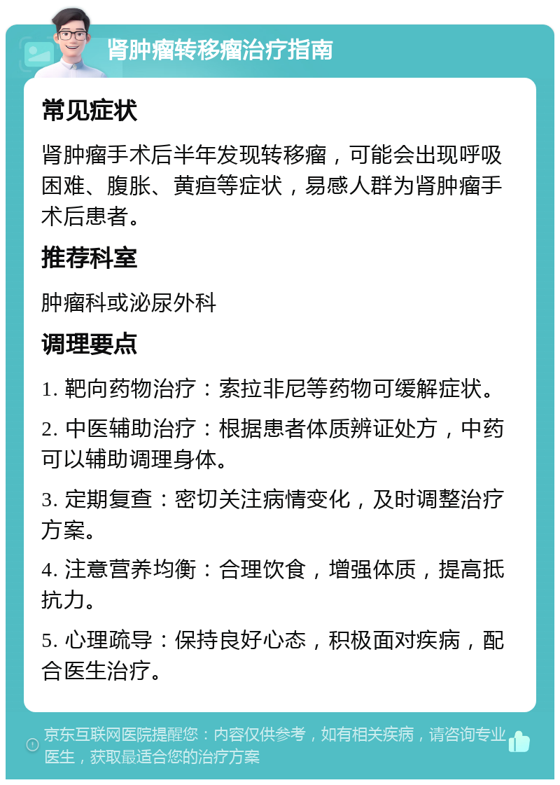 肾肿瘤转移瘤治疗指南 常见症状 肾肿瘤手术后半年发现转移瘤，可能会出现呼吸困难、腹胀、黄疸等症状，易感人群为肾肿瘤手术后患者。 推荐科室 肿瘤科或泌尿外科 调理要点 1. 靶向药物治疗：索拉非尼等药物可缓解症状。 2. 中医辅助治疗：根据患者体质辨证处方，中药可以辅助调理身体。 3. 定期复查：密切关注病情变化，及时调整治疗方案。 4. 注意营养均衡：合理饮食，增强体质，提高抵抗力。 5. 心理疏导：保持良好心态，积极面对疾病，配合医生治疗。