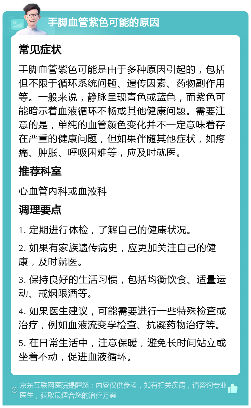 手脚血管紫色可能的原因 常见症状 手脚血管紫色可能是由于多种原因引起的，包括但不限于循环系统问题、遗传因素、药物副作用等。一般来说，静脉呈现青色或蓝色，而紫色可能暗示着血液循环不畅或其他健康问题。需要注意的是，单纯的血管颜色变化并不一定意味着存在严重的健康问题，但如果伴随其他症状，如疼痛、肿胀、呼吸困难等，应及时就医。 推荐科室 心血管内科或血液科 调理要点 1. 定期进行体检，了解自己的健康状况。 2. 如果有家族遗传病史，应更加关注自己的健康，及时就医。 3. 保持良好的生活习惯，包括均衡饮食、适量运动、戒烟限酒等。 4. 如果医生建议，可能需要进行一些特殊检查或治疗，例如血液流变学检查、抗凝药物治疗等。 5. 在日常生活中，注意保暖，避免长时间站立或坐着不动，促进血液循环。